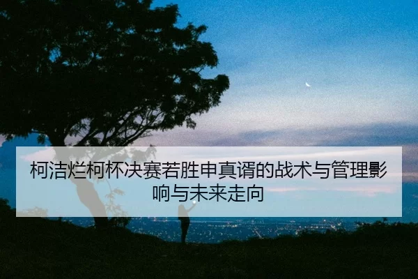ke-jie-lan-ke-bei-jue-sai-ruo-sheng-shen-zhen-xu-de-zhan-shu-yu-guan-li-ying-xiang-yu-wei-lai-zou-xiang-2-281.jpg