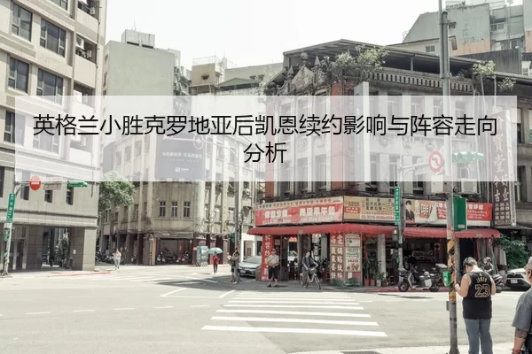 英格兰小胜克罗地亚后凯恩续约影响与阵容走向分析