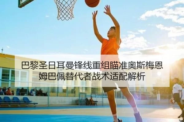巴黎圣日耳曼锋线重组瞄准奥斯梅恩 姆巴佩替代者战术适配解析