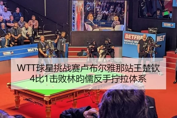 WTT球星挑战赛卢布尔雅那站王楚钦4比1击败林昀儒反手拧拉体系